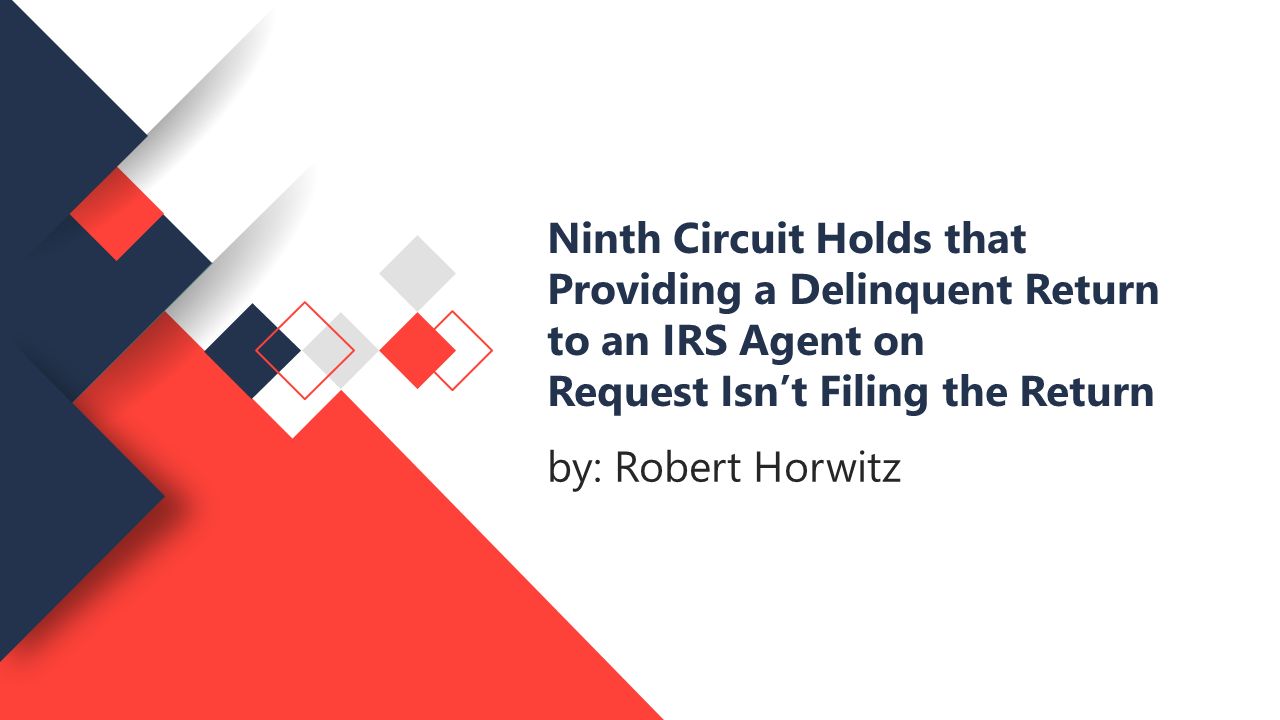 Ninth Circuit Holds that Providing a Delinquent Return to an IRS Agent on Request Isn’t Filing the Return by ROBERT HORWITZ