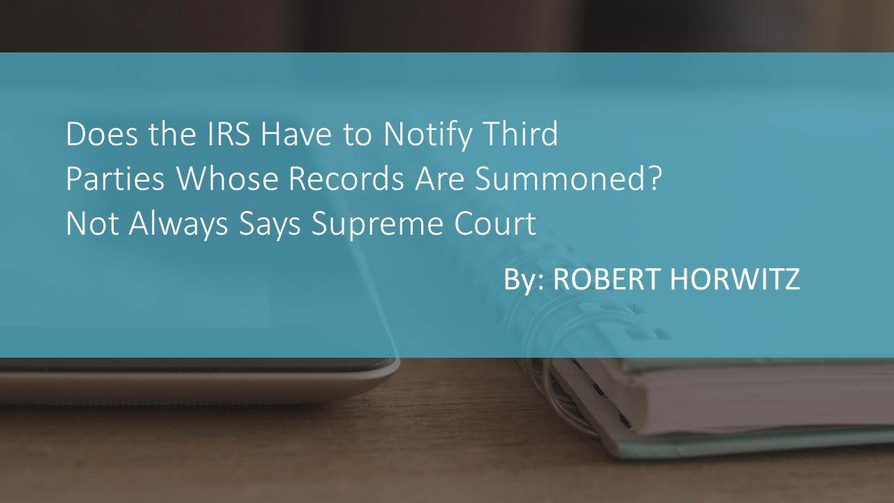 Does the IRS Have to Notify Third Parties Whose Records Are Summoned? Not Always Says Supreme Court by ROBERT HORWITZ